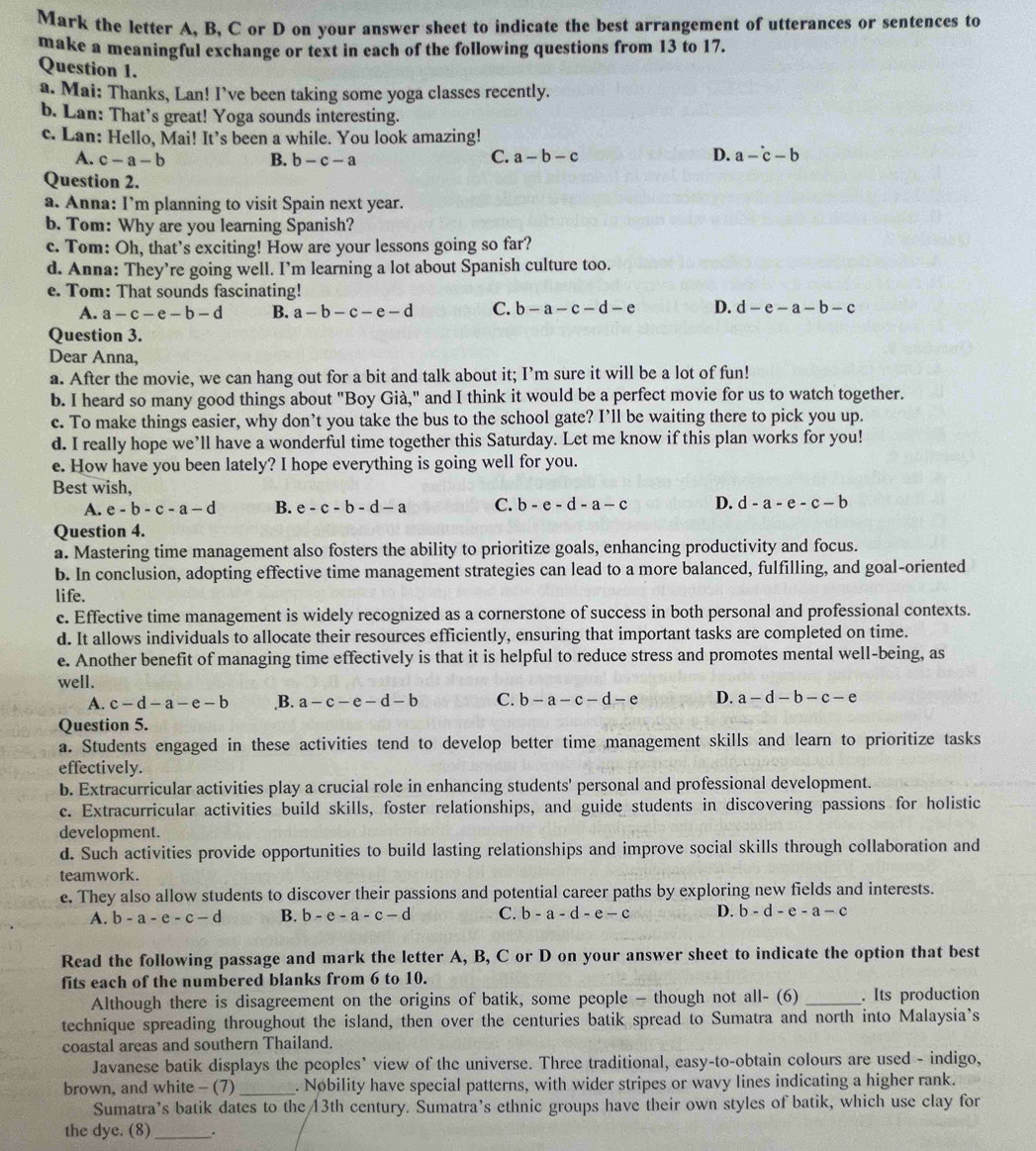 Mark the letter A, B, C or D on your answer sheet to indicate the best arrangement of utterances or sentences to
make a meaningful exchange or text in each of the following questions from 13 to 17.
Question 1.
a. Mai: Thanks, Lan! I've been taking some yoga classes recently.
b. Lan: That’s great! Yoga sounds interesting.
c. Lan: Hello, Mai! It’s been a while. You look amazing!
A. c-a-b B. b-c-a
C. a-b-c D. a-^.c-b
Question 2.
a. Anna: I’m planning to visit Spain next year.
b. Tom: Why are you learning Spanish?
c. Tom: Oh, that’s exciting! How are your lessons going so far?
d. Anna: They’re going well. I’m learning a lot about Spanish culture too.
e. Tom: That sounds fascinating!
A. a-c-e-b-d B. a-b-c-e-d C. b-a-c-d-e D. d-e-a-b-c
Question 3.
Dear Anna,
a. After the movie, we can hang out for a bit and talk about it; I’m sure it will be a lot of fun!
b. I heard so many good things about "Boy Già," and I think it would be a perfect movie for us to watch together.
c. To make things easier, why don’t you take the bus to the school gate? I’ll be waiting there to pick you up.
d. I really hope we’ll have a wonderful time together this Saturday. Let me know if this plan works for you!
e. How have you been lately? I hope everything is going well for you.
Best wish,
A. e-b-c-a-d B. e-c-b-d-a C. b-e-d-a-c D. d-a-e-c-b
Question 4.
a. Mastering time management also fosters the ability to prioritize goals, enhancing productivity and focus.
b. In conclusion, adopting effective time management strategies can lead to a more balanced, fulfilling, and goal-oriented
life.
c. Effective time management is widely recognized as a cornerstone of success in both personal and professional contexts.
d. It allows individuals to allocate their resources efficiently, ensuring that important tasks are completed on time.
e. Another benefit of managing time effectively is that it is helpful to reduce stress and promotes mental well-being, as
well. D. a-d-b-c-e
A. c-d-a-e-b ,B. a-c-e-d-b C. b-a-c-d-e
Question 5.
a. Students engaged in these activities tend to develop better time management skills and learn to prioritize tasks
effectively.
b. Extracurricular activities play a crucial role in enhancing students' personal and professional development.
c. Extracurricular activities build skills, foster relationships, and guide students in discovering passions for holistic
development.
d. Such activities provide opportunities to build lasting relationships and improve social skills through collaboration and
teamwork.
e. They also allow students to discover their passions and potential career paths by exploring new fields and interests.
A. b-a-e-c-d B. b-e-a-c-d C. b-a-d-e-c D. b-d-e-a-c
Read the following passage and mark the letter A, B, C or D on your answer sheet to indicate the option that best
fits each of the numbered blanks from 6 to 10.
Although there is disagreement on the origins of batik, some people - though not all- (6) . Its production
technique spreading throughout the island, then over the centuries batik spread to Sumatra and north into Malaysia’s
coastal areas and southern Thailand.
Javanese batik displays the peoples’ view of the universe. Three traditional, easy-to-obtain colours are used - indigo,
brown, and white - (7) _. Nøbility have special patterns, with wider stripes or wavy lines indicating a higher rank.
Sumatra’s batik dates to the 13th century. Sumatra’s ethnic groups have their own styles of batik, which use clay for
the dye. (8)_ .