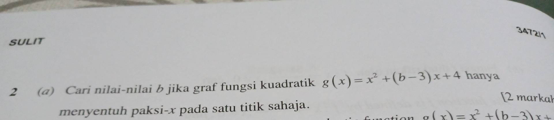 3472/1 
SULIT 
2 (@) Cari nilai-nilai b jika graf fungsi kuadratik g(x)=x^2+(b-3)x+4 hanya 
[2 markal 
menyentuh paksi- x pada satu titik sahaja.
g(x)=x^2+(b-3)x+