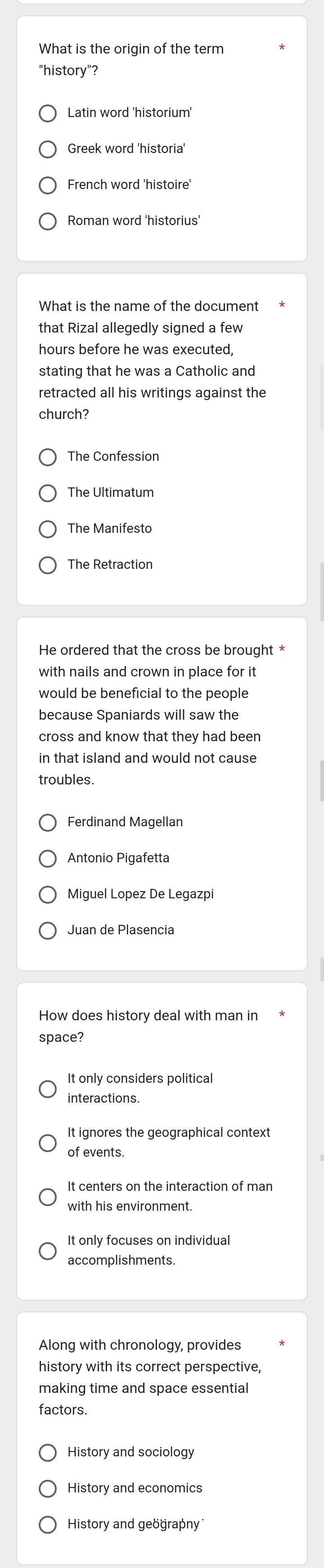 What is the origin of the term
"history"?
Latin word 'historium'
Greek word 'historia
French word 'histoire'
Roman word 'historius'
What is the name of the document
that Rizal allegedly signed a few
hours before he was executed,
stating that he was a Catholic and
retracted all his writings against the
church?
The Confession
The Ultimatum
The Manifesto
The Retraction
He ordered that the cross be brought *
with nails and crown in place for it
would be beneficial to the people
because Spaniards will saw the
cross and know that they had been
in that island and would not cause
troubles.
Ferdinand Magellan
Antonio Pigafetta
Miguel Lopez De Legazpi
Juan de Plasencia
space?
It only considers political
It ignores the geographical context
of events.
It centers on the interaction of man
with his environment.
It only focuses on individual
accomplishments.
Along with chronology, provides
history with its correct perspective,
making time and space essential
factors.
History and sociology
History and economics
History and geöğrapny