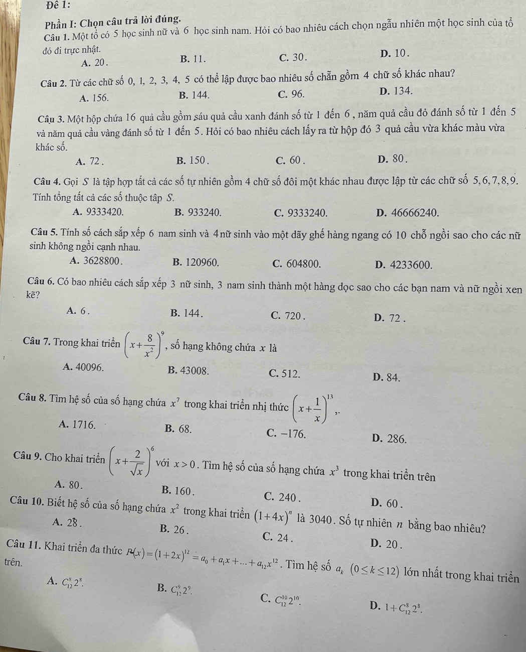 Đê 1:
Phần I: Chọn câu trả lời đúng.
Câu 1. Một tổ có 5 học sinh nữ và 6 học sinh nam. Hỏi có bao nhiêu cách chọn ngẫu nhiên một học sinh của tổ
đó đi trực nhật. D. 10.
A. 20 . B. 11. C. 30 .
Câu 2. Từ các chữ số 0, 1, 2, 3, 4, 5 có thể lập được bao nhiêu số chẵn gồm 4 chữ số khác nhau?
A. 156. B. 144. C. 96. D. 134.
Câu 3. Một hộp chứa 16 quả cầu gồm sáu quả cầu xanh đánh số từ 1 đến 6 , năm quả cầu đỏ đánh số từ 1 đến 5
và năm quả cầu vàng đánh số từ 1 đến 5. Hỏi có bao nhiêu cách lấy ra từ hộp đó 3 quả cầu vừa khác màu vừa
khác số.
A. 72 . B. 150 . C. 60 . D. 80 .
Câu 4. Gọi S là tập hợp tất cả các số tự nhiên gồm 4 chữ số đôi một khác nhau được lập từ các chữ số 5,6,7,8,9.
Tính tổng tất cả các số thuộc tập S.
A. 9333420. B. 933240. C. 9333240. D. 46666240.
Câu 5. Tính số cách sắp xếp 6 nam sinh và 4nữ sinh vào một dãy ghế hàng ngang có 10 chỗ ngồi sao cho các nữ
sinh không ngồi cạnh nhau.
A. 3628800. B. 120960. C. 604800. D. 4233600.
Câu 6. Có bao nhiêu cách sắp xếp 3 nữ sinh, 3 nam sinh thành một hàng dọc sao cho các bạn nam và nữ ngồi xen
kẽ?
A. 6 . B. 144. C. 720 . D. 72 .
Câu 7. Trong khai triền (x+ 8/x^2 )^9 , số hạng không chứa x là
A. 40096. B. 43008. C. 512.
D. 84.
Câu 8. Tìm hệ số của số hạng chứa x^7 trong khai triển nhị thức (x+ 1/x )^13,.
A. 1716. B. 68. C. −176. D. 286.
Câu 9. Cho khai triển (x+ 2/sqrt(x) )^6 với x>0. Tìm hệ số của số hạng chứa x^3 trong khai triển trên
A. 80. B. 160 . C. 240 . D. 60 .
Câu 10. Biết hệ số của số hạng chứa x^2 trong khai triền (1+4x)^n là 3040. Số tự nhiên n bằng bao nhiêu?
A. 28 . B. 26 . C. 24 . D. 20 .
Câu 11. Khai triển đa thức P(x)=(1+2x)^12=a_0+a_1x+...+a_12x^(12) Tìm hệ số a_k(0≤ k≤ 12) lớn nhất trong khai triền
trên.
B. C_(12)^92^9.
A. C_(12)^82^8. C_(12)^(10)2^(10).
C.
D. 1+C_(12)^82^8.