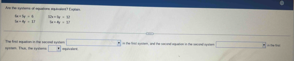 Are the systems of equations equivalent? Explain.
6x+5y=6 12x+5y=12
5x+4y=17 5x+4y=17
The first equation in the second system □ in the first system, and the second equation in the second system □ in the first 
system. Thus, the systems □ F equivalent