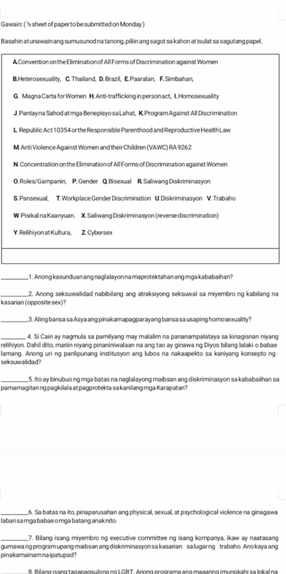 Gawain: ( ½ sheet of paper to be submitted on Monday )
Basahin at unawain ang sumusunod na tanong, piliin ang sagot sa kahon at isulat sa sagutang papel.
A Convention on the Elimination of All Forms of Discrimination against Women
B.Heterosexuality, C. Thailand, D. Brazil, E. Paaralan, F. Simbahan,
G. Magna Carta for Women H. Anti-trafficking in person act, I. Homosexuality
J. Pantay na Sahod at mga Benepisyo sa Lahat, K. Program Against All Discrimination
L. Republic Act 10354 or the Responsible Parenthood and Reproductive Health Law
M Anti Violence Against Women and their Children (VAWC) RA 9262
N. Concentration on the Elimination of All Forms of Discrimination against Women
O. Roles/ Gampanin, P. Gender Q. Bisexual R. Saliwang Diskriminasyon
S. Pansexual, T. Workplace Gender Discrimination U. Diskriminasyon V. Trabaho
W. Pisikal na Kaanyuan. X. Saliwang Diskriminasyon (reverse discrimination)
Y. Relihiyon at Kultura, Z. Cybersex
_1 . Anong kasunduan ang naglalayon na maprotektahan ang mga kababaihan?
_2. Anong seksuwalidad nabibilang ang atraksiyong seksuwal sa miyembro ng kabilang na
kasarian (opposite sex)?
_3. Aling bansa sa Asya ang pinakamapagparayang bansa sa usaping homosexuality?
_4. Si Cain ay nagmula sa pamilyang may malalim na pananampalataya sa kinagisnan niyang
relihiyon. Dahil dito, mariin niyang pinaniniwalaan na ang tao ay ginawa ng Diyos bilang lalaki o babae
lamang. Anong uri ng panlipunang institusyon ang lubos na nakaapekto sa kaniyang konsepto ng
seksuwalidad?
_5. Ito ay binubuo ng mga batas na naglalayong maibsan ang diskriminasyon sa kababaiihan sa
pamamagitan ng pagkilala at pagprotekta sa kanilang mga Karapatan?
_6. Sa batas na ito, pinaparusahan ang physical, sexual, at psychological violence na ginagawa
laban sa mga babae o mga batang anak nito.
_7. Bilang isang miyembro ng executive committee ng isang kompanya, ikaw ay naatasang
gumawa ng program upang maibsan ang diskriminasyon sa kasarian sa lugar ng trabaho. Ano kaya ang
pinakamainam na ipatupad?
&. Bilang isạng tagapagsulong ng L GBT. Anọng programa ang maaaring imunɡkabi sa lokal na