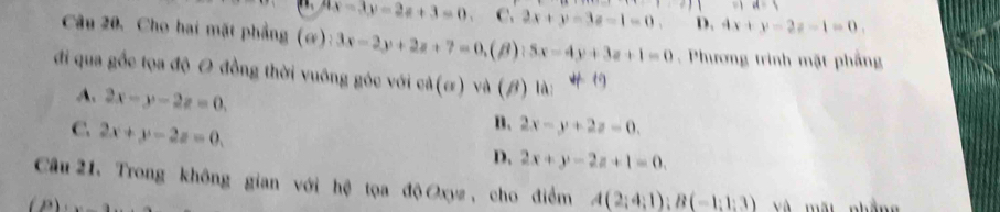 a=5
7x-3y=2z+3=0. c. 2x+y-3z-1=0. D. 4x+y-2z-1=0. 
Câu 20. Cho hai mặt phẳng (ơ): 3x-2y+2z+7=0, (B) 5x-4y+3z+1=0 Phương trình mặt phầng
đi qua gốc tọa độ O đồng thời vuông góc với cả (sigma ) và (β) là:
A. 2x-y-2z=0.
C. 2x+y-2z=0.
n. 2x-y+2z=0.
D. 2x+y-2z+1=0. 
Câu 21, Trong không gian với hệ tọa độ Oxyz, cho điểm A(2;4;1); B(-1;1;3)
Và mất nhẳng