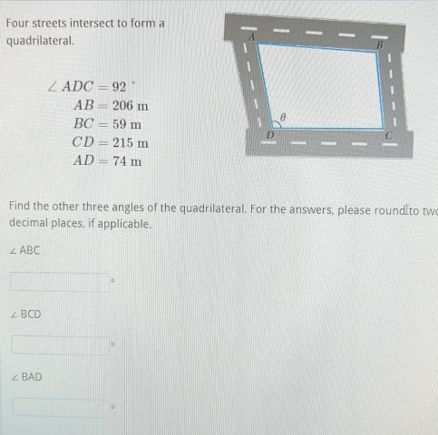 Four streets intersect to form a 
quadrilateral.
∠ ADC=92°
AB=206m
BC=59m
CD=215m
AD=74m
Find the other three angles of the quadrilateral. For the answers, please roundæto tw 
decimal places, if applicable.
∠ ABC
∠ BCD
∠ BAD
。