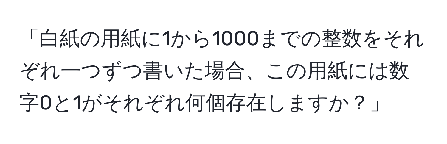 「白紙の用紙に1から1000までの整数をそれぞれ一つずつ書いた場合、この用紙には数字0と1がそれぞれ何個存在しますか？」