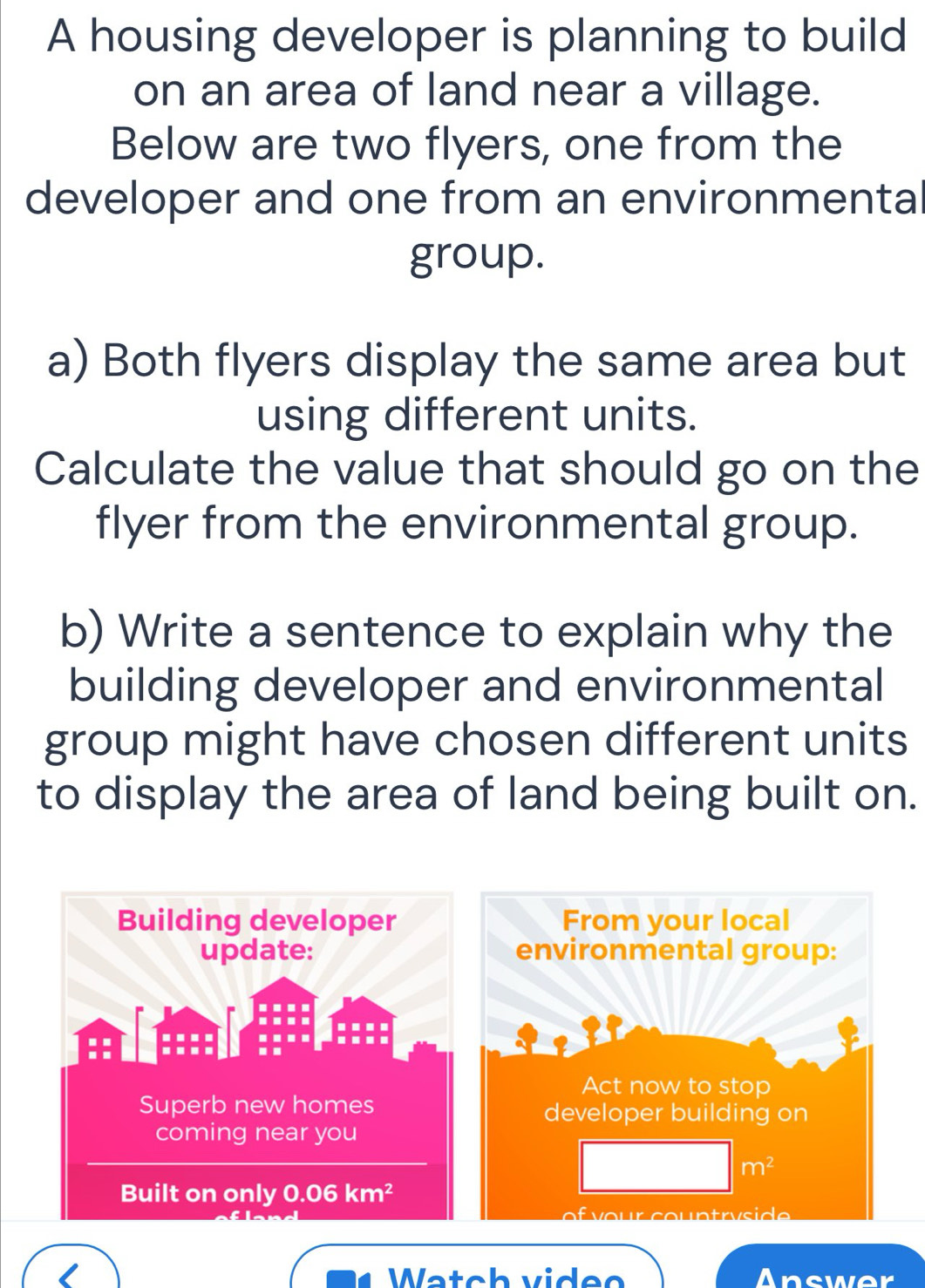 A housing developer is planning to build
on an area of land near a village.
Below are two flyers, one from the
developer and one from an environmental
group.
a) Both flyers display the same area but
using different units.
Calculate the value that should go on the
flyer from the environmental group.
b) Write a sentence to explain why the
building developer and environmental
group might have chosen different units
to display the area of land being built on.
Watch video Answer