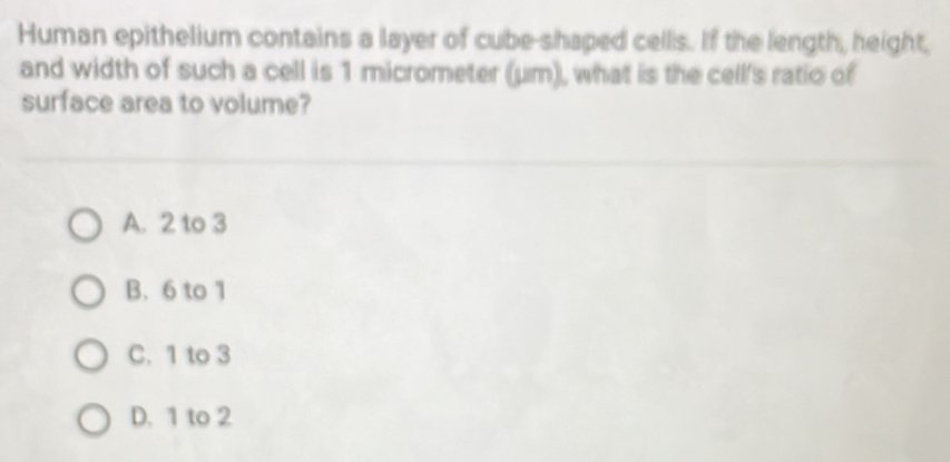 Human epithelium contains a layer of cube-shaped cells. If the length, height,
and width of such a cell is 1 micrometer (μm), what is the cell's ratio of
surface area to volume?
A. 2 to 3
B. 6 to 1
C. 1 to 3
D. 1 to 2