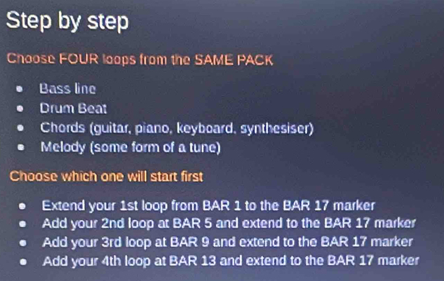 Step by step
Choose FOUR loops from the SAME PACK
Bass line
Drum Beat
Chords (guitar, piano, keyboard, synthesiser)
Melody (some form of a tune)
Choose which one will start first
Extend your 1st loop from BAR 1 to the BAR 17 marker
Add your 2nd loop at BAR 5 and extend to the BAR 17 marker
Add your 3rd loop at BAR 9 and extend to the BAR 17 marker
Add your 4th loop at BAR 13 and extend to the BAR 17 marker