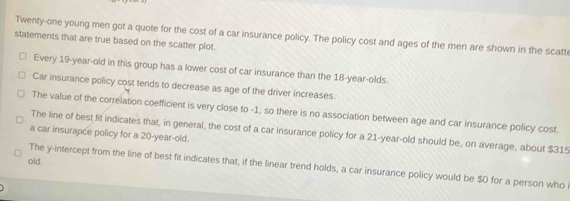 Twenty-one young men got a quote for the cost of a car insurance policy. The policy cost and ages of the men are shown in the scatt 
statements that are true based on the scatter plot. 
Every 19 -year-old in this group has a lower cost of car insurance than the 18 -year-olds. 
Car insurance policy cost tends to decrease as age of the driver increases. 
The value of the correlation coefficient is very close to -1, so there is no association between age and car insurance policy cost. 
The line of best fit indicates that, in general, the cost of a car insurance policy for a 21-year-old should be, on average, about $315
a car insurance policy for a 20-year-old. 
old. 
The y-intercept from the line of best fit indicates that, if the linear trend holds, a car insurance policy would be $0 for a person who i