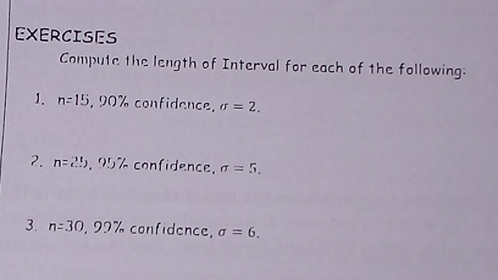 EXERCISES 
Compute the length of Interval for each of the following: 
1. n=15 , 90% confidence, sigma =2. 
2. n=2!). 95 / confidence, sigma =5, 
3. n=30 , 92 /n confidence, sigma =6.