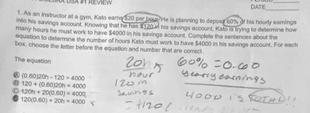 BRA USA #1 REVIEW DATE_
_
1. As an instructor at a gym, Kato earns $20 per hour. He is planning to deposit 60% of his hourly earnings
into his savings account. Knowing that he has $120 in his savings account. Kato is trying to determine how
many hours he must work to have $4000 in his savings account. Complete the sentences about the
equation to determine the number of hours Kato must work to have $4000 in his savings account. For each
box, choose the letter before the equation and number that are correct.
The equation
A (0.60)20h-120=4000
B 120+(0.60)20h=4000
C 120h+20(0.60)=4000
a 120(0.60)+20h=4000