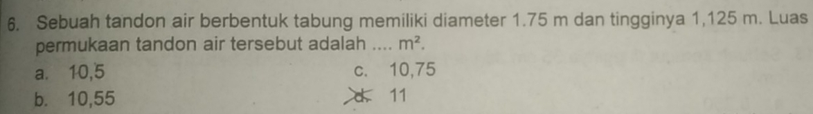 Sebuah tandon air berbentuk tabung memiliki diameter 1.75 m dan tingginya 1,125 m. Luas
permukaan tandon air tersebut adalah _ m^2.
a.⩽ 10,5 c. 10,75
b. 10,55 d 11