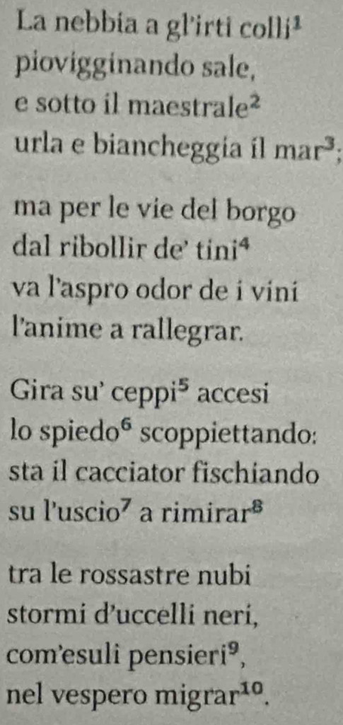 La nebbia a gl'irti collj^1 
piovigginando sale, 
e sotto il maestral e^2 
urla e biancheggia íl mar^3; 
ma per le vie del borgo 
dal ribollir de' tini^4 
va l'aspro odor de i vini 
l'anime a rallegrar. 
Gira su' cepp i^5 accesi 
lo spiedo^6 scoppiettando: 
sta il cacciator fischiando 
S ul'uscio^7 a rimira r^8
tra le rossastre nubi 
stormi d’uccelli neri, 
comesuli pensier i^9, 
nel vespero migra r^(10).