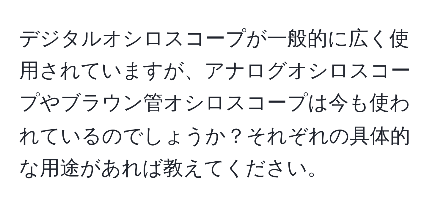 デジタルオシロスコープが一般的に広く使用されていますが、アナログオシロスコープやブラウン管オシロスコープは今も使われているのでしょうか？それぞれの具体的な用途があれば教えてください。