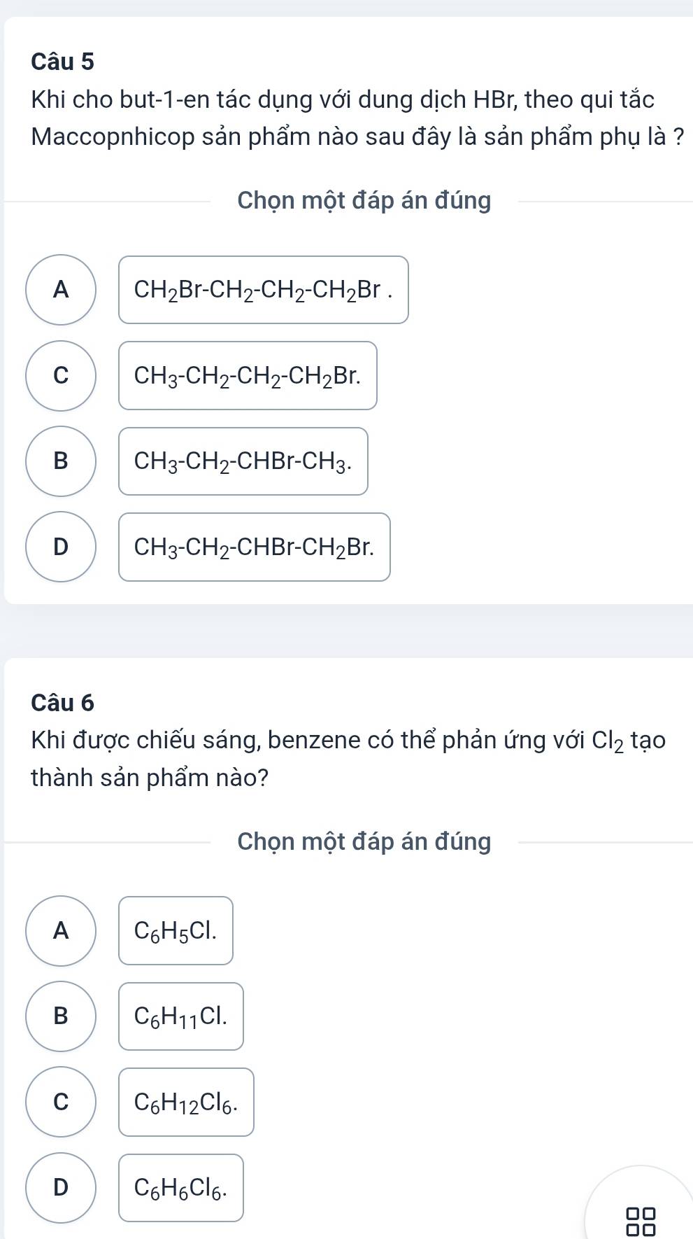 Khi cho but-1-en tác dụng với dung dịch HBr, theo qui tắc
Maccopnhicop sản phẩm nào sau đây là sản phẩm phụ là ?
Chọn một đáp án đúng
A CH_2Br-CH_2-CH_2-CH_2Br.
C CH_3-CH_2-CH_2-CH_2Br.
B CH_3-CH_2-CHBr-CH_3.
D CH_3-CH_2-CHBr-CH_2Br. 
Câu 6
Khi được chiếu sáng, benzene có thể phản ứng với Cl_2 tạo
thành sản phẩm nào?
Chọn một đáp án đúng
A C_6H_5Cl.
B C_6H_11Cl.
C C_6H_12Cl_6.
D C_6H_6Cl_6. 
□□