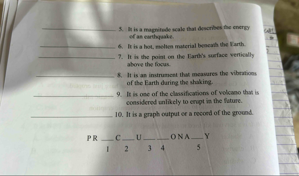 It is a magnitude scale that describes the energy 
of an earthquake. 
_6. It is a hot, molten material beneath the Earth. 
_7. It is the point on the Earth's surface vertically 
above the focus. 
_8. It is an instrument that measures the vibrations 
of the Earth during the shaking. 
_9. It is one of the classifications of volcano that is 
considered unlikely to erupt in the future. 
_10. It is a graph output or a record of the ground. 
PR _C_ U_ _O N A _Y
1 2 3 4 5