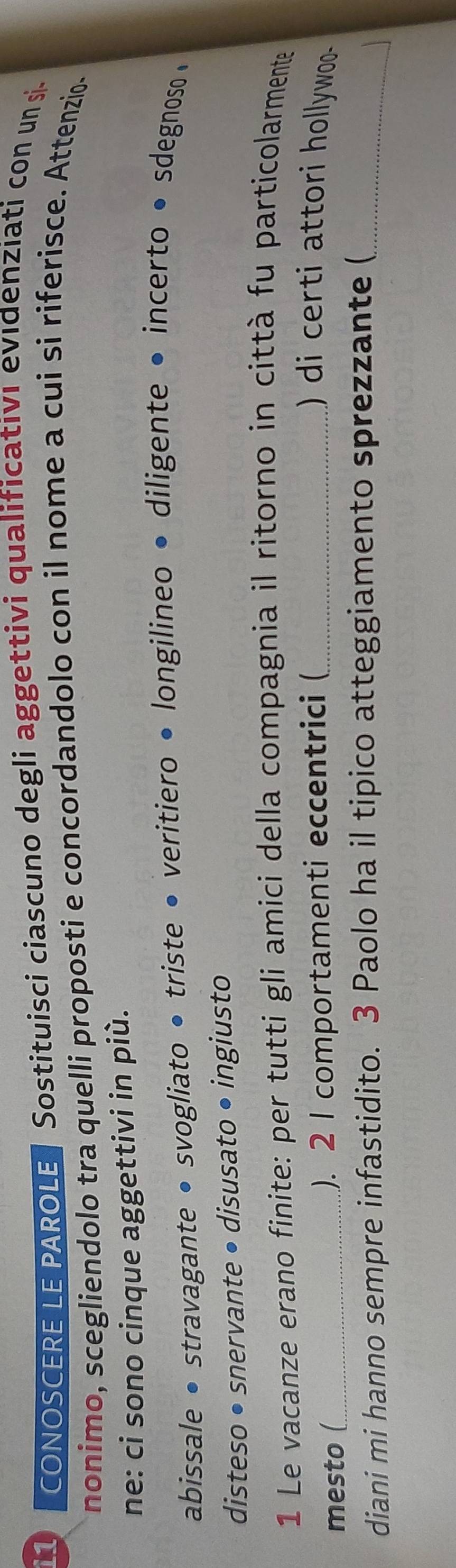 CONOSCERE LE PAROLE Sostituisci ciascuno degli aggettivi qualificativi evidenziati con un si 
nonimo, scegliendolo tra quelli proposti e concordandolo con il nome a cui si riferisce. Attenzio. 
ne: ci sono cinque aggettivi in più. 
abissale • stravagante • svogliato • triste • veritiero • longilineo • diligente • incerto • sdegnoso • 
disteso • snervante • disusato • ingiusto 
1 Le vacanze erano finite: per tutti gli amici della compagnia il ritorno in città fu particolarmente 
mesto (_ ). 2 I comportamenti eccentrici (_ ) di certi attori hollywoo- 
diani mi hanno sempre infastidito. 3 Paolo ha il tipico atteggiamento sprezzante (_