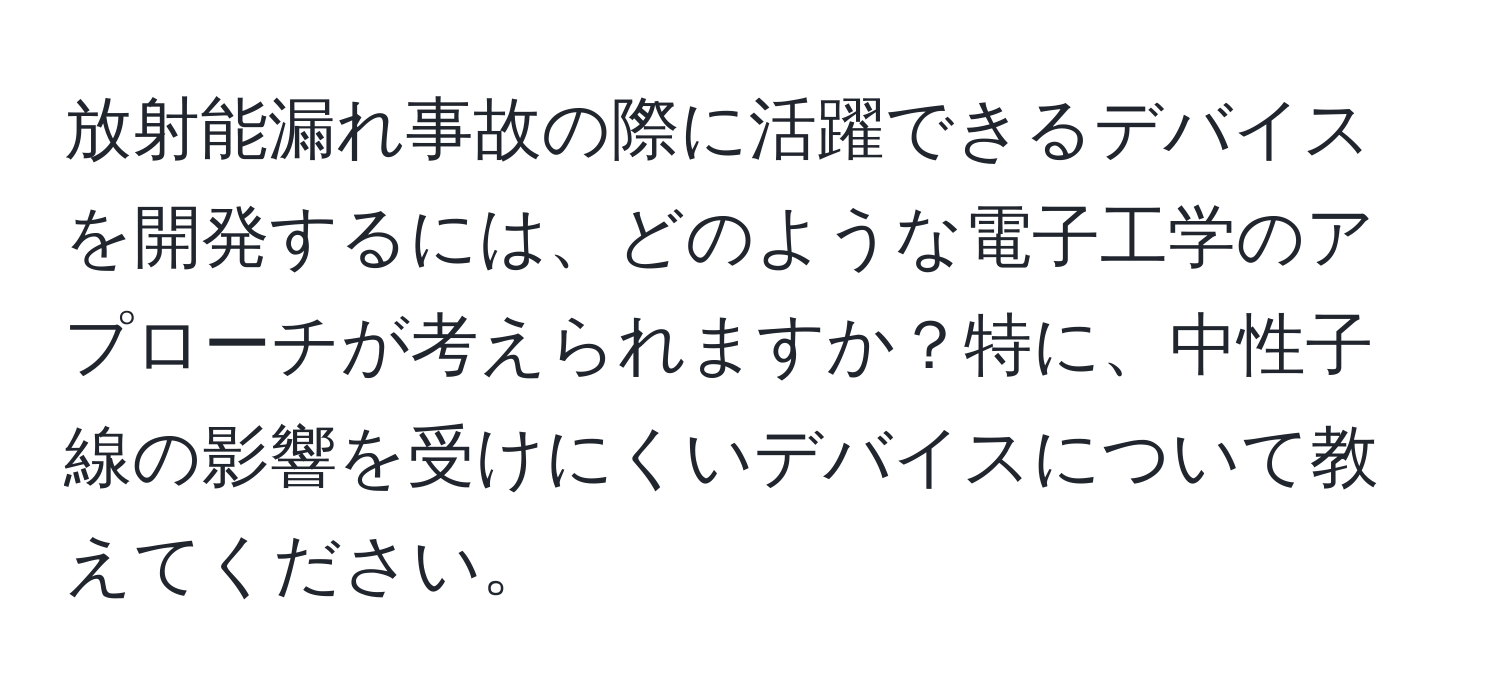 放射能漏れ事故の際に活躍できるデバイスを開発するには、どのような電子工学のアプローチが考えられますか？特に、中性子線の影響を受けにくいデバイスについて教えてください。