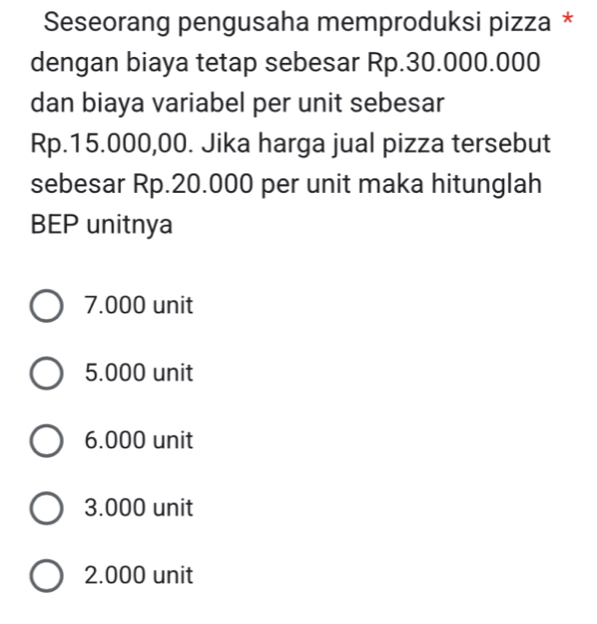 Seseorang pengusaha memproduksi pizza *
dengan biaya tetap sebesar Rp.30.000.000
dan biaya variabel per unit sebesar
Rp.15.000,00. Jika harga jual pizza tersebut
sebesar Rp.20.000 per unit maka hitunglah
BEP unitnya
7.000 unit
5.000 unit
6.000 unit
3.000 unit
2.000 unit