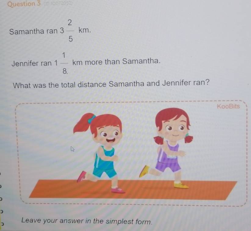 (iD 10072052) 
Samantha ran 3 2/5 km. 
Jennifer ran 1 1/8. km more than Samantha. 
What was the total distance Samantha and Jennifer ran? 
) 
Leave your answer in the simplest form.