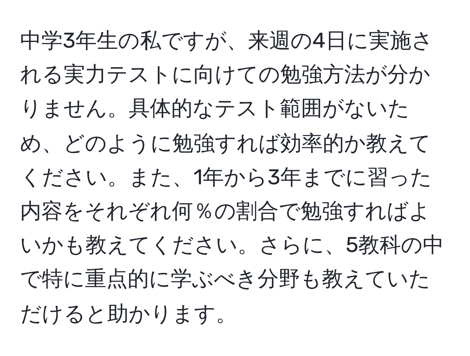 中学3年生の私ですが、来週の4日に実施される実力テストに向けての勉強方法が分かりません。具体的なテスト範囲がないため、どのように勉強すれば効率的か教えてください。また、1年から3年までに習った内容をそれぞれ何％の割合で勉強すればよいかも教えてください。さらに、5教科の中で特に重点的に学ぶべき分野も教えていただけると助かります。