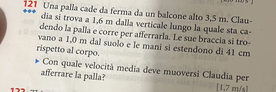 121 Una palla cade da ferma da un balcone alto 3,5 m. Clau- 
dia si trova a 1,6 m dalla verticale lungo la quale sta ca- 
dendo la palla e corre per afferrarla. Le sue braccia si tro- 
vano a 1,0 m dal suolo e le mani si estendono di 41 cm
rispetto al corpo. 
Con quale velocità media deve muoversi Claudia per 
afferrare la palla?
[1,7 m/s]