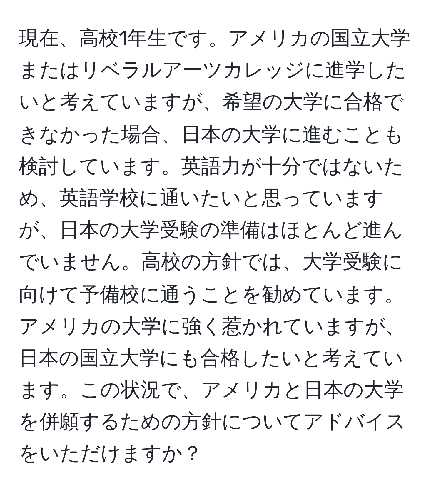 現在、高校1年生です。アメリカの国立大学またはリベラルアーツカレッジに進学したいと考えていますが、希望の大学に合格できなかった場合、日本の大学に進むことも検討しています。英語力が十分ではないため、英語学校に通いたいと思っていますが、日本の大学受験の準備はほとんど進んでいません。高校の方針では、大学受験に向けて予備校に通うことを勧めています。アメリカの大学に強く惹かれていますが、日本の国立大学にも合格したいと考えています。この状況で、アメリカと日本の大学を併願するための方針についてアドバイスをいただけますか？