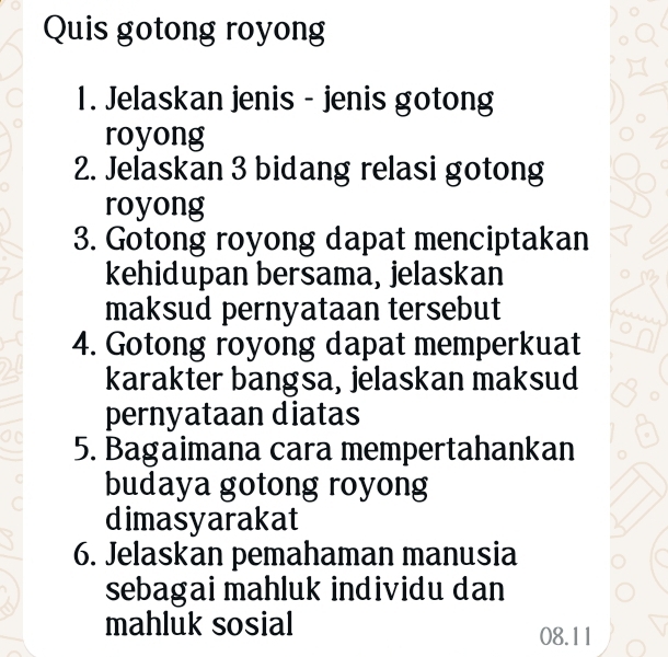 Quis gotong royong 
1. Jelaskan jenis - jenis gotong 
royong 
2. Jelaskan 3 bidang relasi gotong 
royong 
3. Gotong royong dapat menciptakan 
kehidupan bersama, jelaskan 
maksud pernyataan tersebut 
4. Gotong royong dapat memperkuat 
karakter bangsa, jelaskan maksud 
pernyataan diatas 
5. Bagaimana cara mempertahankan 
budaya gotong royong 
dimasyarakat 
6. Jelaskan pemahaman manusia 
sebagai mahluk individu dan 
mahluk sosial 
08.11