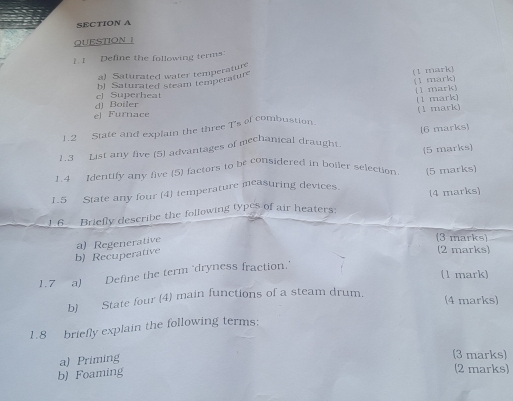 Define the following terms
a) Saturated water temperatur
bJ Saturated steam temperature (1 mark)
(1 mark) (1 mark)
el Superheat
(1 mark)
e) Furnace d) Boiler
1.2 State and explain the three T's of combustion. (1 mark)
1.3 List any five (5) advantages of mechanical draught (6 marks)
1.4 Identify any five (5) factors to be considered in boller selection 5 marks]
1.5 State any four (4) temperature measuring devices (5 marks)
1 6 Briefly describe the following types of air heaters: (4 marks)
b) Recuperative a) Regenerative
(3 marks)
(2 marks)
(1 mark)
1.7 a) Define the term 'dryness fraction.
b) State four (4) main functions of a steam drum.
(4 marks)
1.8 briefly explain the following terms:
a) Priming
(3 marks)
b) Foaming
(2 marks)
