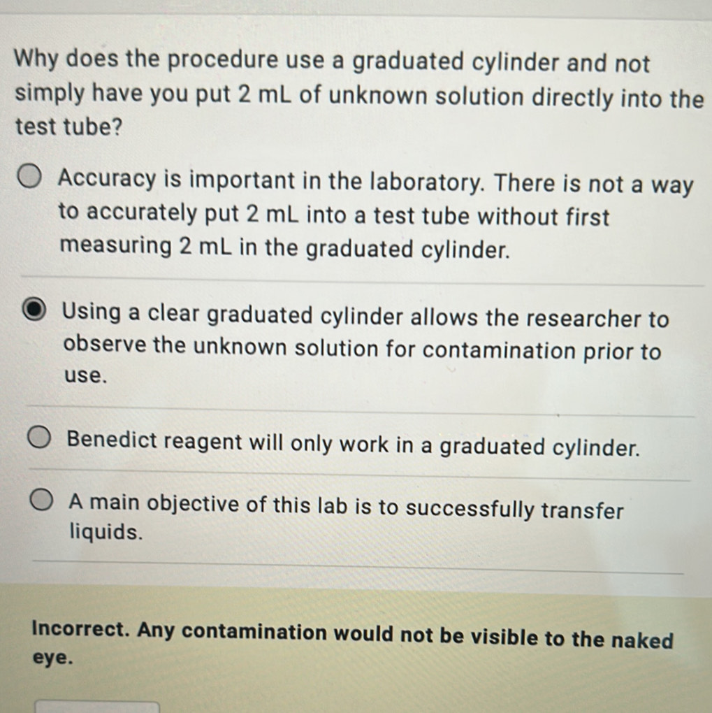 Why does the procedure use a graduated cylinder and not
simply have you put 2 mL of unknown solution directly into the
test tube?
Accuracy is important in the laboratory. There is not a way
to accurately put 2 mL into a test tube without first
measuring 2 mL in the graduated cylinder.
Using a clear graduated cylinder allows the researcher to
observe the unknown solution for contamination prior to
use.
Benedict reagent will only work in a graduated cylinder.
A main objective of this lab is to successfully transfer
liquids.
Incorrect. Any contamination would not be visible to the naked
eye.