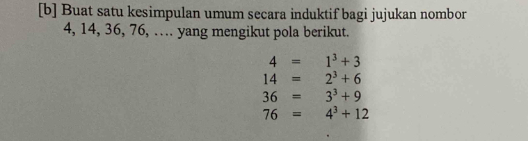 [b] Buat satu kesimpulan umum secara induktif bagi jujukan nombor
4, 14, 36, 76, … yang mengikut pola berikut.
4=1^3+3
14=2^3+6
36=3^3+9
76=4^3+12