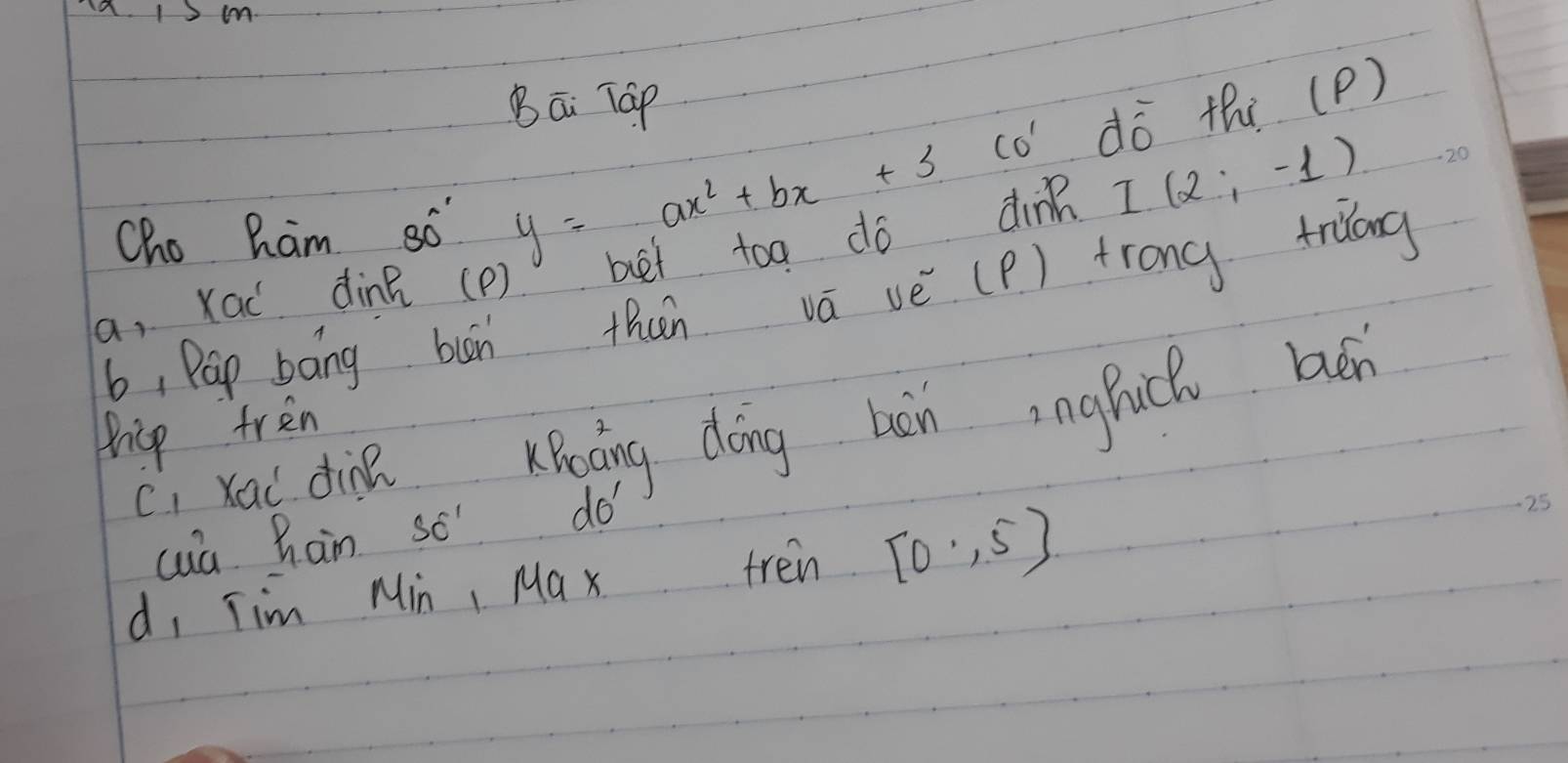 Bāi Táp 
CO' dō thi (P) 
Cho Ram so y=ax^2+bx+3
a, Xac dine (P) bet toa do dinn I(2;-1)
b, Pap báng bun thun vā vè (P) trong triang 
ci xai din KBoàing dōing hàn inghich ben 
Pricp tren 
cua han so do 
d, Tim Min, Ma x tren [0,5]