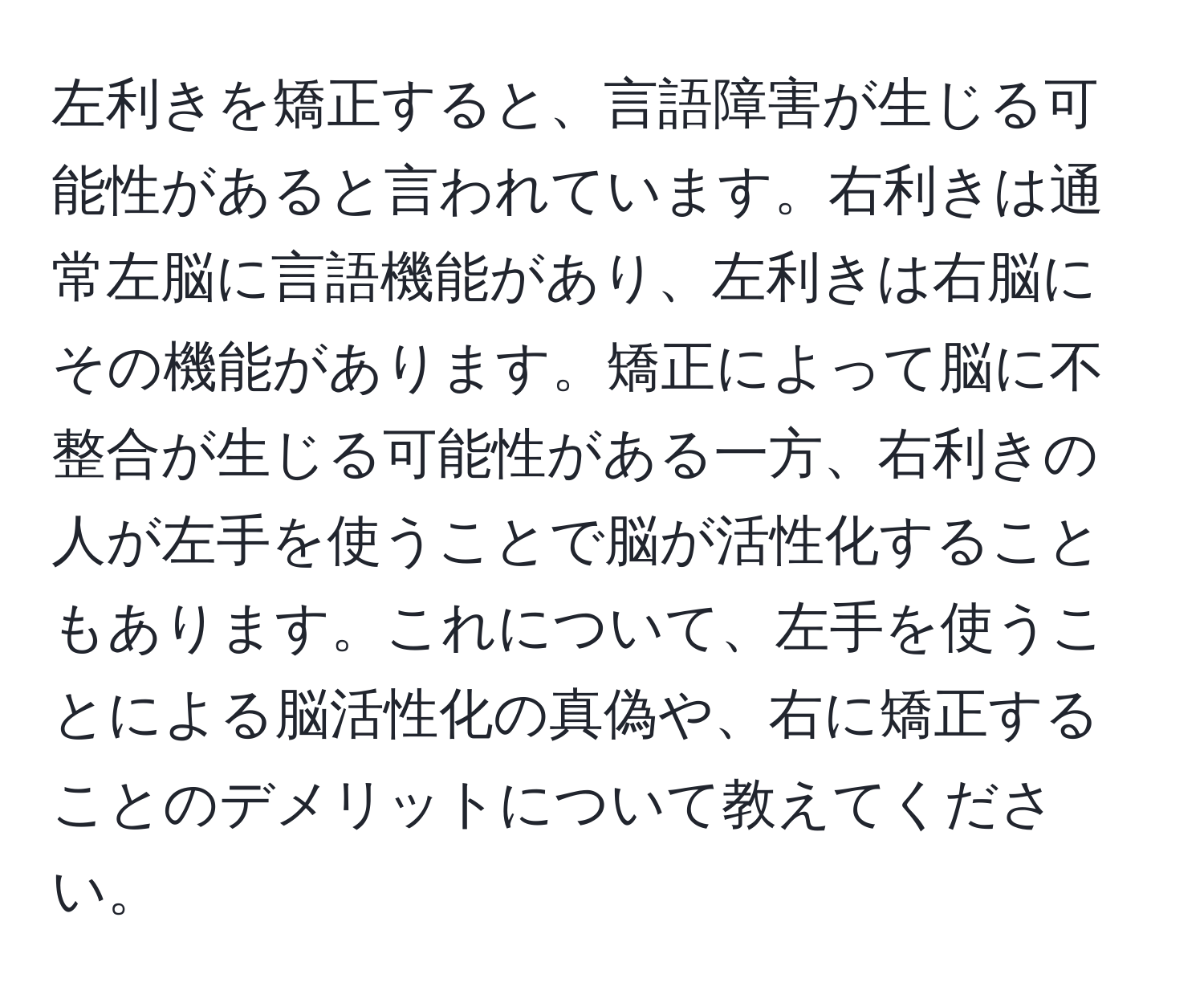 左利きを矯正すると、言語障害が生じる可能性があると言われています。右利きは通常左脳に言語機能があり、左利きは右脳にその機能があります。矯正によって脳に不整合が生じる可能性がある一方、右利きの人が左手を使うことで脳が活性化することもあります。これについて、左手を使うことによる脳活性化の真偽や、右に矯正することのデメリットについて教えてください。