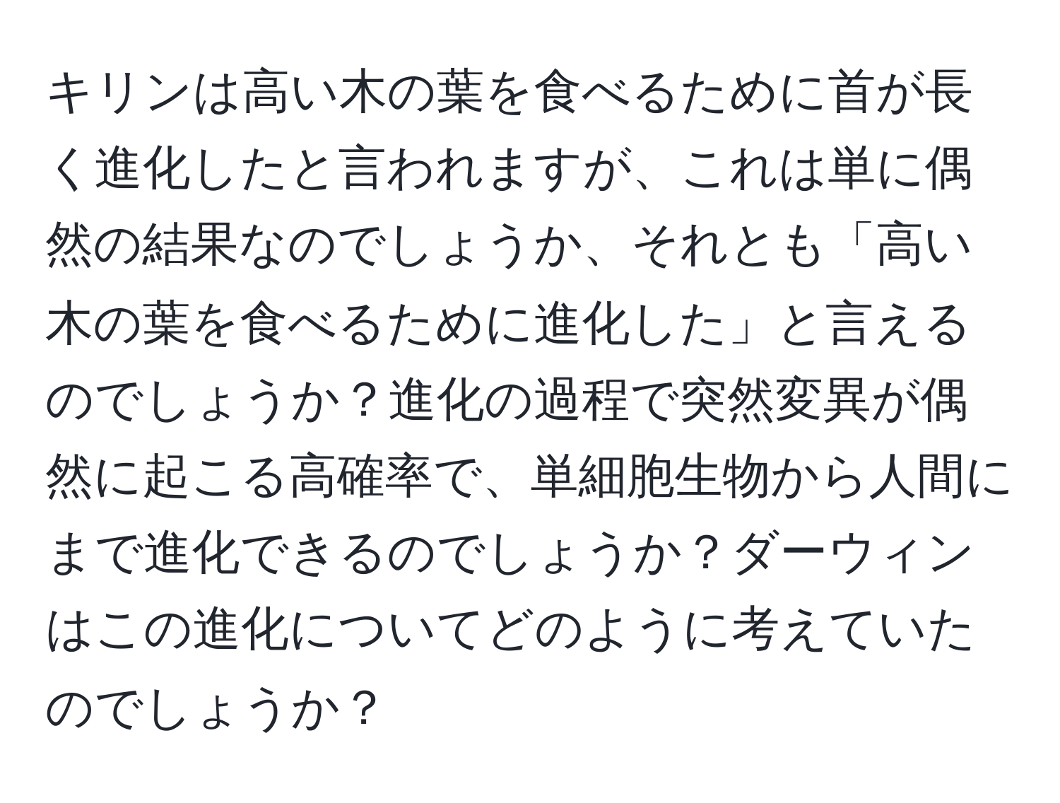 キリンは高い木の葉を食べるために首が長く進化したと言われますが、これは単に偶然の結果なのでしょうか、それとも「高い木の葉を食べるために進化した」と言えるのでしょうか？進化の過程で突然変異が偶然に起こる高確率で、単細胞生物から人間にまで進化できるのでしょうか？ダーウィンはこの進化についてどのように考えていたのでしょうか？