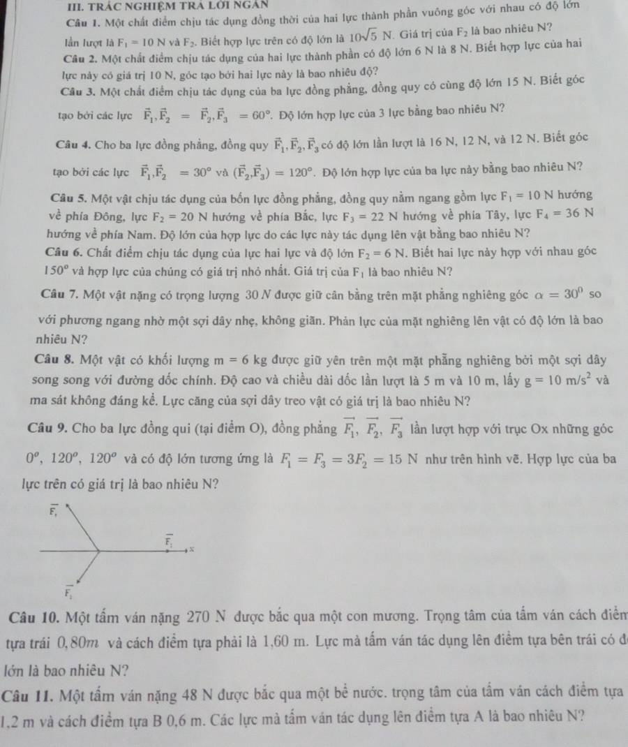 TRÁC NGHIỆM TRA LỜI NGAN
Câu 1. Một chất điểm chịu tác dụng đồng thời của hai lực thành phần vuông góc với nhau có độ lớn
lần lượt là F_1=10N và F_2.  Biết hợp lực trên có độ lớn là 10sqrt(5)N. Giá trị của F_2 là bao nhiêu N?
Câu 2. Một chất điểm chịu tác dụng của hai lực thành phần có độ lớn 6 N là 8 N. Biết hợp lực của hai
lực này có giá trị 10 N, góc tạo bởi hai lực này là bao nhiêu độ?
Câu 3. Một chất điểm chịu tác dụng của ba lực đồng phẳng, đồng quy có cùng độ lớn 15 N. Biết góc
tạo bởi các lực vector F_1,vector F_2=vector F_2,vector F_3=60°. Độ lớn hợp lực của 3 lực bằng bao nhiêu N?
Câu 4. Cho ba lực đồng phẳng, đồng quy vector F_1,vector F_2,vector F_3 có độ lớn lần lượt là 16 N, 12 N, và 12 N. Biết góc
tạo bởi các lực vector F_1,vector F_2=30° và (vector F_2,vector F_3)=120°. Độ lớn hợp lực của ba lực này bằng bao nhiêu N?
Câu 5. Một vật chịu tác dụng của bốn lực đồng phẳng, đồng quy nằm ngang gồm lực F_1=10N hướng
về phía Đông, lực F_2=20N hướng về phía Bắc, lực F_3=22N hướng về phia Tây, lực F_4=36N
hướng về phía Nam. Độ lớn của hợp lực do các lực này tác dụng lên vật bằng bao nhiêu N?
Câu 6. Chất điểm chịu tác dụng của lực hai lực và độ lớn F_2=6N.  Biết hai lực này hợp với nhau góc
150° và hợp lực của chúng có giá trị nhỏ nhất. Giá trị của F_1 là bao nhiêu N?
Câu 7. Một vật nặng có trọng lượng 30 N được giữ cân bằng trên mặt phẳng nghiêng góc alpha =30° so
với phương ngang nhờ một sợi dây nhẹ, không giãn. Phản lực của mặt nghiêng lên vật có độ lớn là bao
nhiêu N?
Câu 8. Một vật có khối lượng m=6kg được giữ yên trên một mặt phẳng nghiêng bởi một sợi dây
song song với đường dốc chính. Độ cao và chiều dài dốc lần lượt là 5 m và 10 m, lấy g=10m/s^2 V a
ma sát không đáng kể. Lực căng của sợi dây treo vật có giá trị là bao nhiêu N?
Câu 9. Cho ba lực đồng qui (tại điểm O), đồng phẳng vector F_1,vector F_2,vector F_3 lần lượt hợp với trục Ox những góc
0^o,120^o,120^o và có độ lớn tương ứng là F_1=F_3=3F_2=15N như trên hình vẽ. Hợp lực của ba
lực trên có giá trị là bao nhiêu N?
overline F_,
overline F_1 x
overline F_1
Câu 10. Một tấm ván nặng 270 N được bắc qua một con mương. Trọng tâm của tấm ván cách điểm
tựa trái 0,80m và cách điểm tựa phải là 1,60 m. Lực mà tấm ván tác dụng lên điểm tựa bên trái có đi
lớn là bao nhiêu N?
Câu II. Một tấm ván nặng 48 N được bắc qua một bể nước. trọng tâm của tấm ván cách điểm tựa
1,2 m và cách điểm tựa B 0,6 m. Các lực mà tấm ván tác dụng lên điểm tựa A là bao nhiêu N?