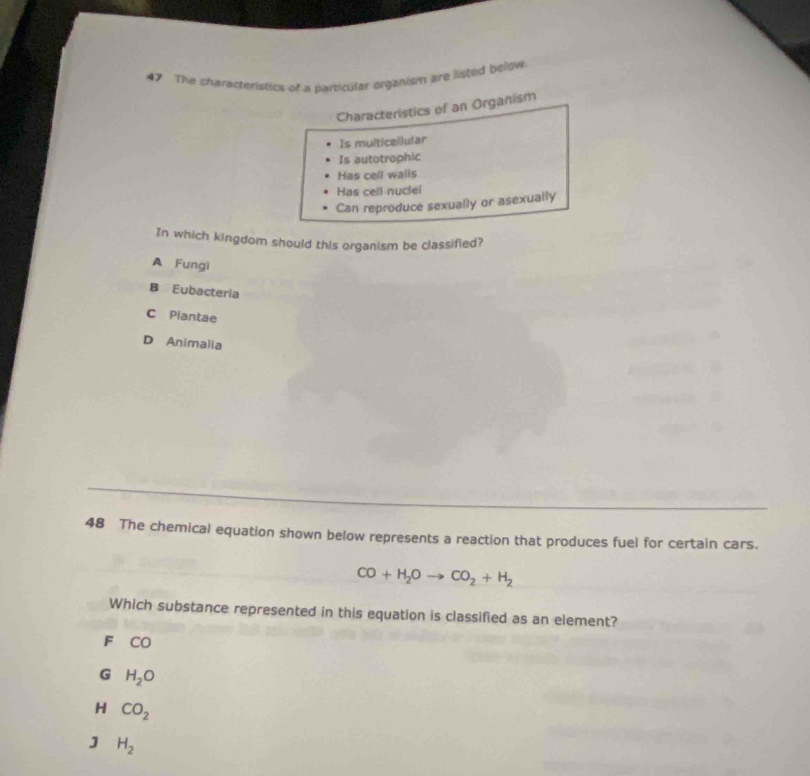 The characteristics of a particular organism are listed below
Characteristics of an Organism
Is multicellular
Is autotrophic
Has cell walls
Has cell nuclel
Can reproduce sexually or asexually
In which kingdom should this organism be classified?
A Fungi
B Eubacteria
C Plantae
D Animalia
48 The chemical equation shown below represents a reaction that produces fuel for certain cars.
CO+H_2Oto CO_2+H_2
Which substance represented in this equation is classified as an element?
F CO
G H_2O
H CO_2
J H_2