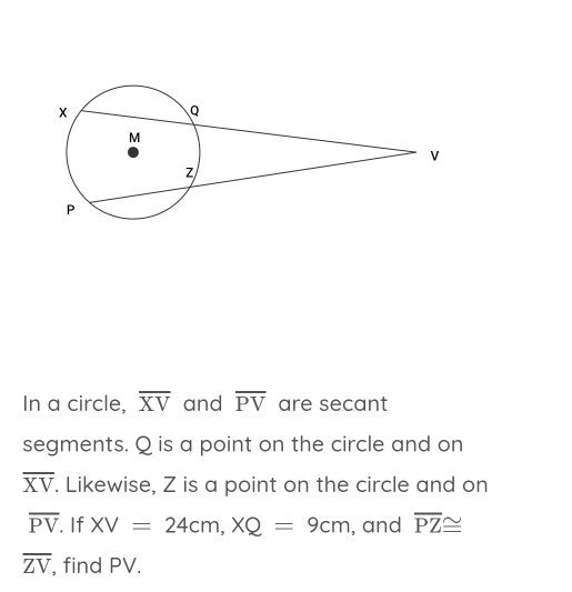 In a circle, overline XV and overline PV are secant 
segments. Q is a point on the circle and on
overline XV. Likewise, Z is a point on the circle and on
overline PV. If XV=24cm, XQ=9cm , and overline PZ≌
overline ZV , find PV.