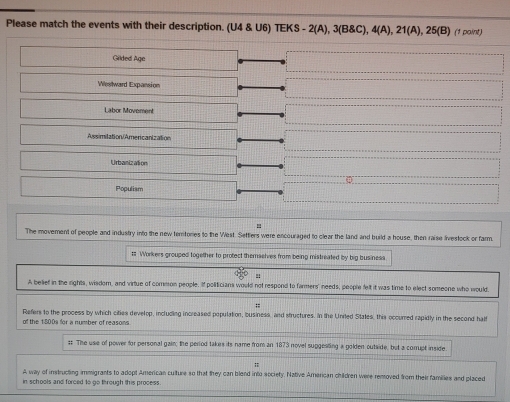 Please match the events with their description. (U4 U6)TEKS-2(A),3(B8C), 4(A),21(A),25(B) (1 point)
Grided Age
Westward Expansion
Labor Movoment
Assimitation/Americanization
Urbanization
Populiam
=
The movement of people and industry into the new territories to the West. Settlers were encouraged to clear the land and build a house, then raise livestock or farm.
# Workers grouped together to protect themaelves from being mistreated by big business
!:
A belief in the rights, wisdom, and virtue of common people. If politicians would not respond to farmers' needs, people felt it was time to elect someone who would.
;=
of the 1800s for a number of reasons Refers to the process by which cities develop, including increased population, business, and structures. In the United States, this occurred rapidly in the second half
#: The use of power for personal gain; the period takes its name from an 1873 novel suggesting a golden outside, but a corrupt inside
A way of instructing immigrants to adopt American culture so that they can blend into society. Native American children were removed from their families and placed
in schools and forced to go through this process.