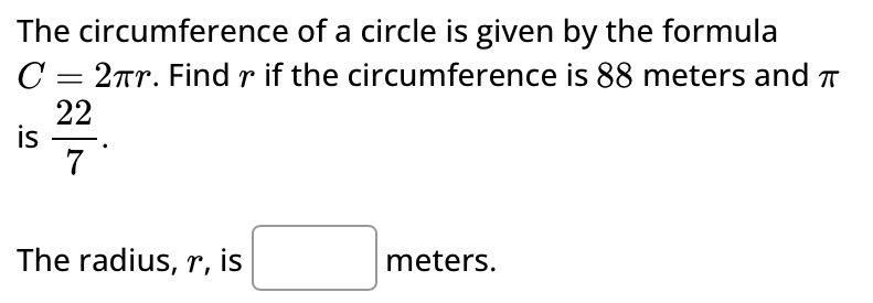 The circumference of a circle is given by the formula
C=2π r. Find γ if the circumference is 88 meters and π
is  22/7 . 
The radius, r, is □ meters.