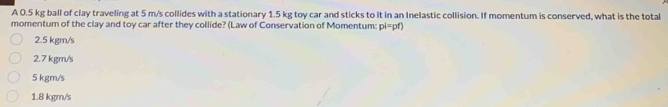 A 0.5 kg ball of clay traveling at 5 m/s collides with a stationary 1.5 kg toy car and sticks to it in an Inelastic collision. If momentum is conserved, what is the total
momentum of the clay and toy car after they collide? (Law of Conservation of Momentum: pi=pf)
2.5 kgm/s
2.7 kgm/s
5 kgm/s
1.8 kgm/s