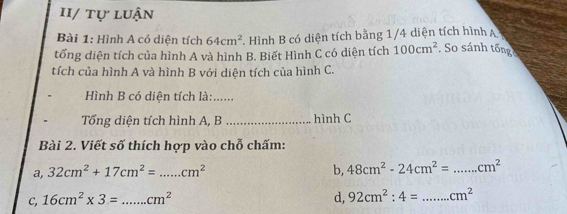 II/ tự luận 
Bài 1: Hình A có diện tích 64cm^2. Hình B có diện tích bằng 1/4 diện tích hình A 
tổng diện tích của hình A và hình B. Biết Hình C có diện tích 100cm^2 So sánh tổng 
tích của hình A và hình B với diện tích của hình C. 
Hình B có diện tích là:_ 
Tổng diện tích hình A, B _hình C 
Bài 2. Viết số thích hợp vào chỗ chấm: 
a, 32cm^2+17cm^2= _  cm^2 b, 48cm^2-24cm^2= _  cm^2
C, 16cm^2* 3= _  cm^2 d, 92cm^2:4= _  cm^2