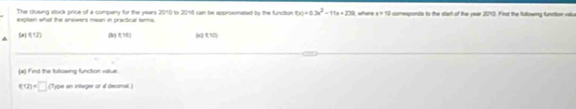 The closing stock price of a company for the years 2010 to 2016 can be appirxmated by the function f(x)=0.3x^2-1(a+20)
explain what the snowers mean in practical tarms shere x=10 comesponds to the start of the year 20° 0. Find the fullowng function vilu
(a) f(12) (lv) (16) (c) (10)
(a) Find the following function value.
f(12)=□ (Type an integer of al decimal)