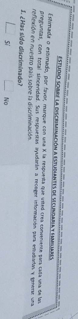 ESTUDIO SOBRE La DISCRIMINAcIóN a ESTUDIANTES de SEcUNDARIa y FAMILIaRES 
Estimada o estimado, por favor, marque con una X la respuesta que usted crea conveniente para cada una de las 
preguntas, con total sinceridad. Sus respuestas ayudarán a recoger información para estudiarlas y generar una 
reflexión en nuestro país sobre la discriminación. 
1. ¿Has sido discriminado? 
□ si frac ^circ  □ No