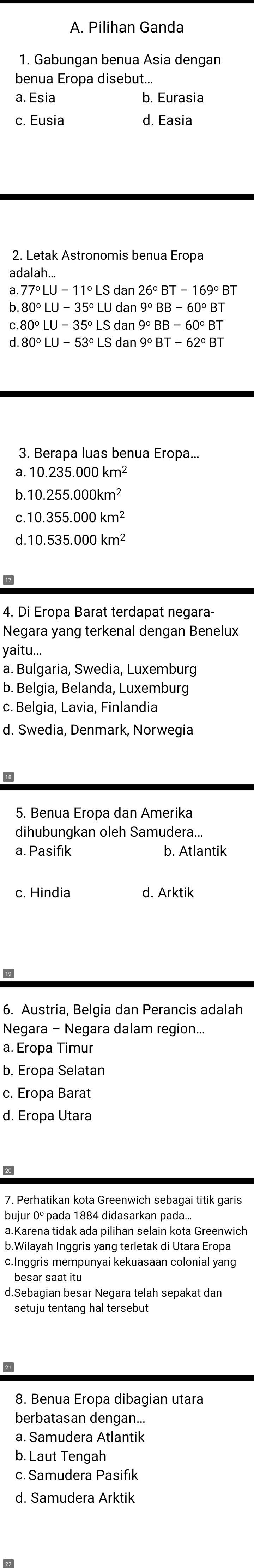 Pilihan Ganda
1. Gabungan benua Asia dengan
benua Eropa disebut...
a. Esia b. Eurasia
c. Eusia d. Easia
2. Letak Astronomis benua Eropa
ad
77°LU-11°LS dan
80°LU-35°LU dan 9°BB-60°BT
80°LU-35°LS dan 9°BB-60°BT
80°LU-53°LS dan 9°BT-62°BT
3. Berapa luas benua Eropa...
10.235.000km^2
10.255.000km^2
10.355.000km^2
10.535.000km^2
4. Di Eropa Barat terdapat negara-
Negara yang terkenal dengan Benelux
yaitu...
a. Bulgaria, Swedia, Luxemburg
b. Belgia, Belanda, Luxemburg
c. Belgia, Lavia, Finlandia
d. Swedia. Denmark. Norwegia
5. Benua Eropa dan Amerika
dihubungkan oleh Samudera...
a. Pasifik b. Atlantik
c. Hindia d. Arktik
6
6. Austria, Belgia dan Perancis adalah
Negara - Negara dalam region...
a. Eropa Timur
b. Eropa Selatan
c. Eropa Barat
d. Eropa Utara
bujur 0º pada 1884 didasarkan pada.
a.Karena tidak ada pilihan selain kota Greenwich
b.Wilayah Inggris yang terletak di Utara Eropa
c.Inggris mempunyai kekuasaan colonial yang
besar saat itu
d.Sebagian besar Negara telah sepakat dan
setuju tentang hal tersebut
a
8. Benua Eropa dibagian utara
berbatasan dengan...
a. Samudera Atlantik
b. Laut Tengah
c. Samudera Pasifik
d. Samudera Arktik