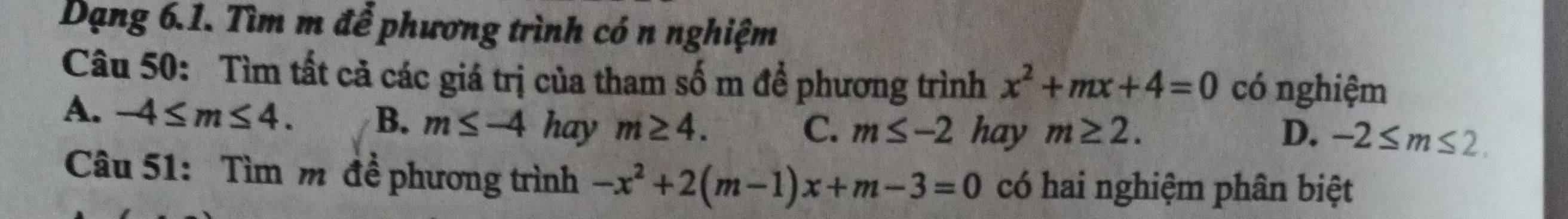 Dạng 6.1. Tìm m để phương trình có n nghiệm
Câu 50: Tìm tất cả các giá trị của tham số m để phương trình x^2+mx+4=0 có nghiệm
A. -4≤ m≤ 4. B. m≤ -4hay m≥ 4.
C. m≤ -2 hay m≥ 2. D. -2≤ m≤ 2. 
Câu 51: Tìm m đề phương trình -x^2+2(m-1)x+m-3=0 có hai nghiệm phân biệt