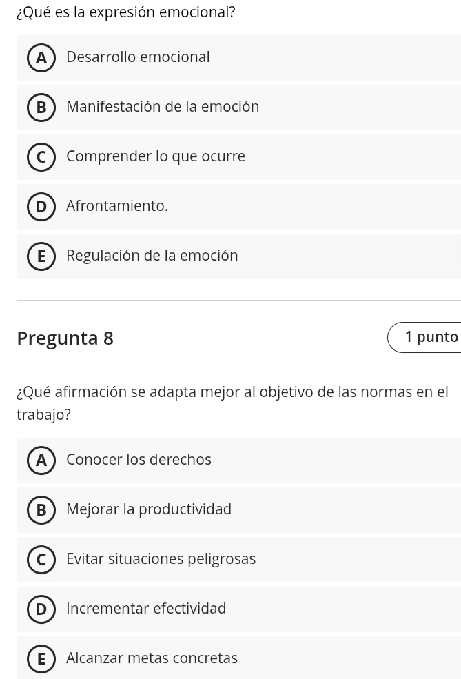 ¿Qué es la expresión emocional?
ADesarrollo emocional
B )Manifestación de la emoción
C Comprender lo que ocurre
DAfrontamiento.
E ) Regulación de la emoción
Pregunta 8 1 punto
¿Qué afirmación se adapta mejor al objetivo de las normas en el
trabajo?
A Conocer los derechos
BMejorar la productividad
C Evitar situaciones peligrosas
D Incrementar efectividad
E Alcanzar metas concretas