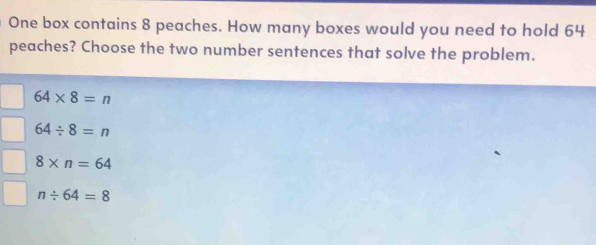 One box contains 8 peaches. How many boxes would you need to hold 64
peaches? Choose the two number sentences that solve the problem.
64* 8=n
64/ 8=n
8* n=64
n/ 64=8