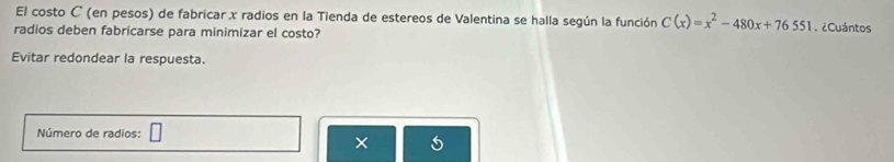 El costo C (en pesos) de fabricar x radios en la Tienda de estereos de Valentina se halla según la función C(x)=x^2-480x+76551. ¿Cuántos 
radios deben fabricarse para minimizar el costo? 
Evitar redondear la respuesta. 
Número de radios: 
× 5