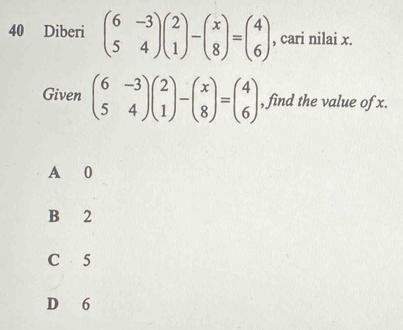 Diberi beginpmatrix 6&-3 5&4endpmatrix beginpmatrix 2 1endpmatrix -beginpmatrix x 8endpmatrix =beginpmatrix 4 6endpmatrix , cari nilai x.
Given beginpmatrix 6&-3 5&4endpmatrix beginpmatrix 2 1endpmatrix -beginpmatrix x 8endpmatrix =beginpmatrix 4 6endpmatrix , find the value of x.
A 0
B 2
C 5
D 6