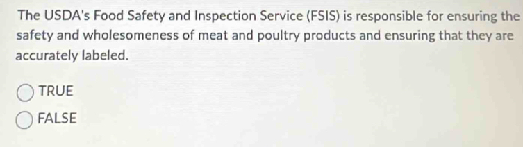 The USDA's Food Safety and Inspection Service (FSIS) is responsible for ensuring the
safety and wholesomeness of meat and poultry products and ensuring that they are
accurately labeled.
true
FALSE